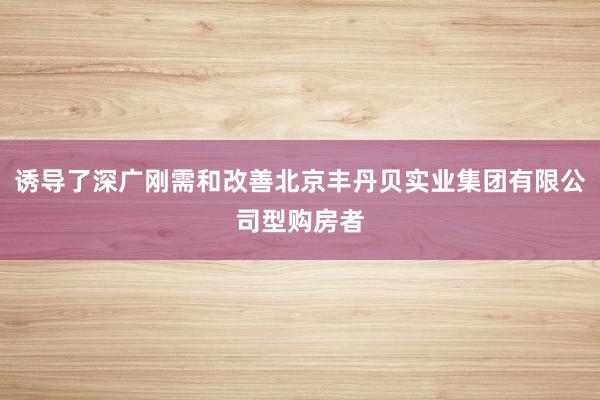 诱导了深广刚需和改善北京丰丹贝实业集团有限公司型购房者